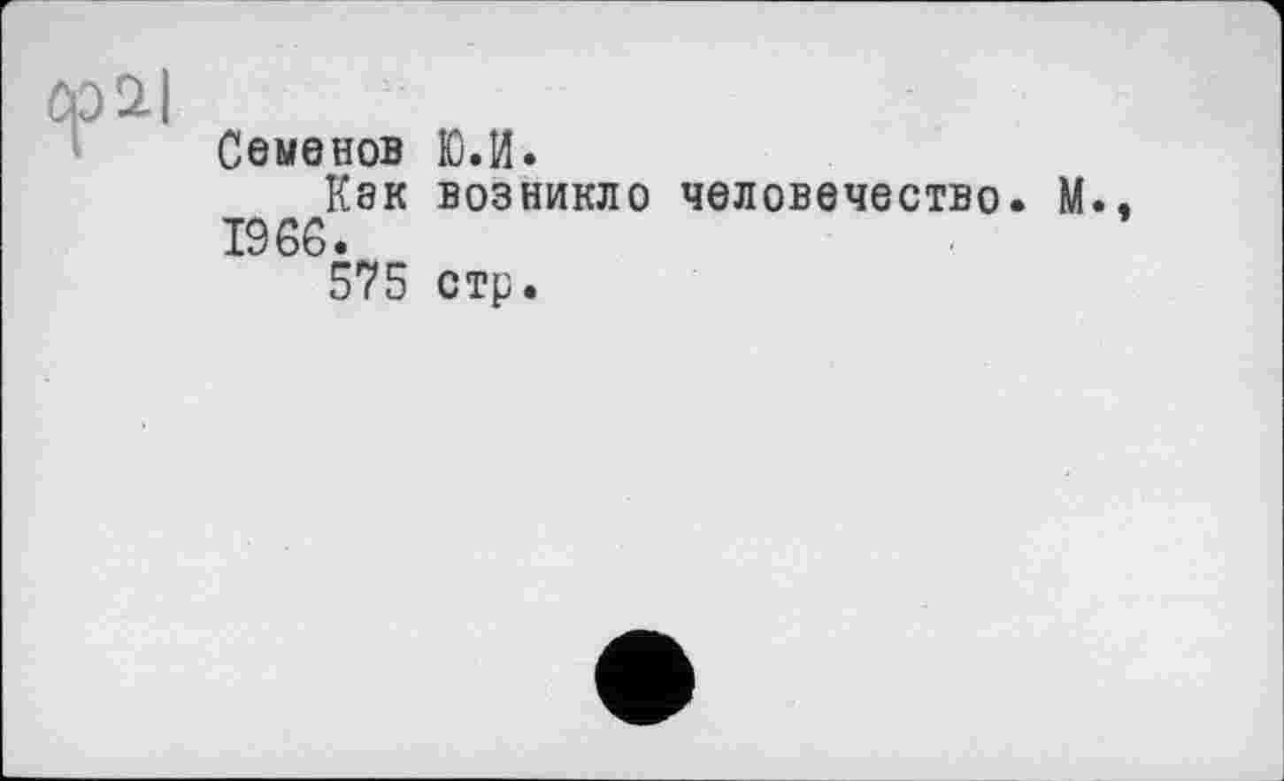 ﻿Семенов
Кэк
1966.
575
Ю.И.
возникло человечество. М.,
стр.